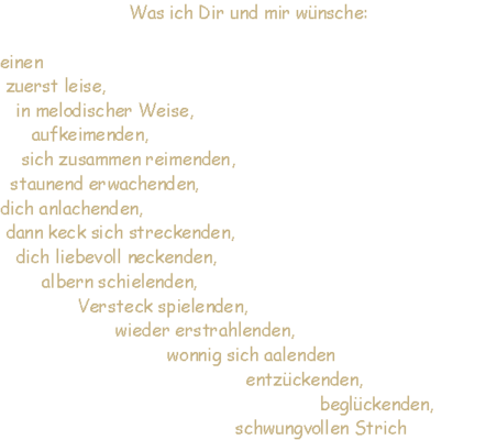 zuerst leise, in melodischer Weise, aufkeimenden, sich zusammen reimenden, staunend erwachenden, dich anlachenden, dann keck sich streckenden, dich liebevoll neckenden, albern schielenden, Versteck spielenden, wieder erstrahlenden, wonnig sich aalenden entzckenden, beglckenden, schwungvollen Strich